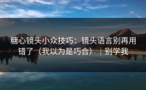 糖心镜头小众技巧：镜头语言别再用错了（我以为是巧合）｜别学我