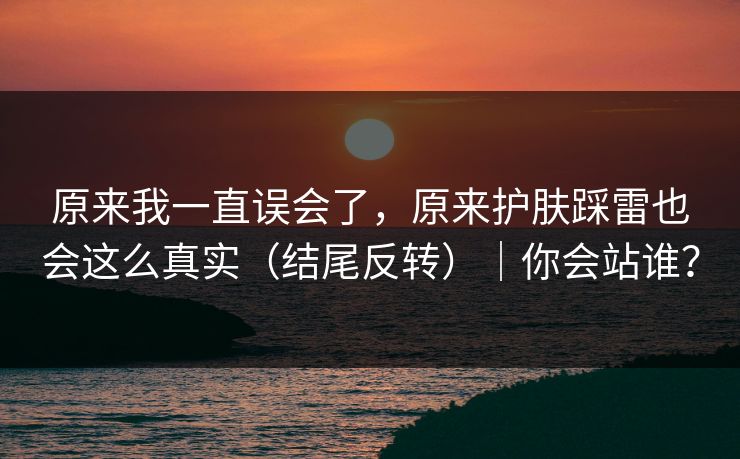 原来我一直误会了，原来护肤踩雷也会这么真实（结尾反转）｜你会站谁？  第1张