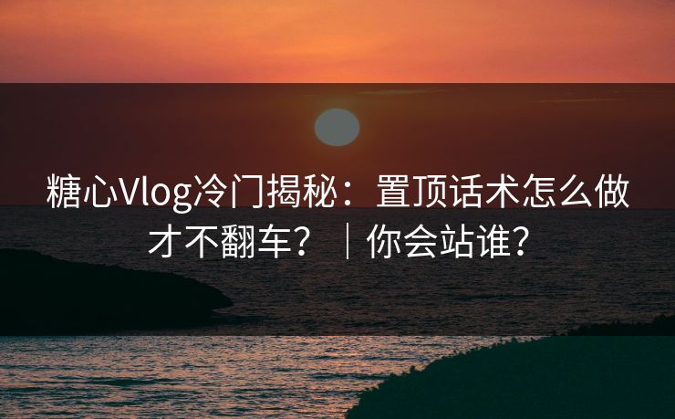 糖心Vlog冷门揭秘：置顶话术怎么做才不翻车？｜你会站谁？  第1张