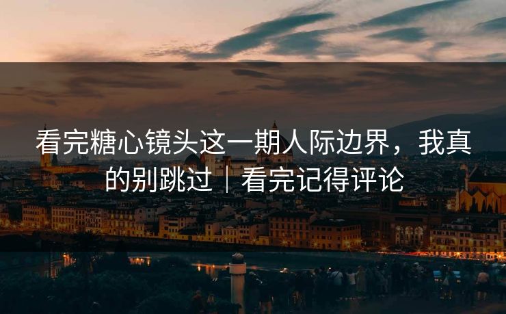 看完糖心镜头这一期人际边界，我真的别跳过｜看完记得评论  第1张