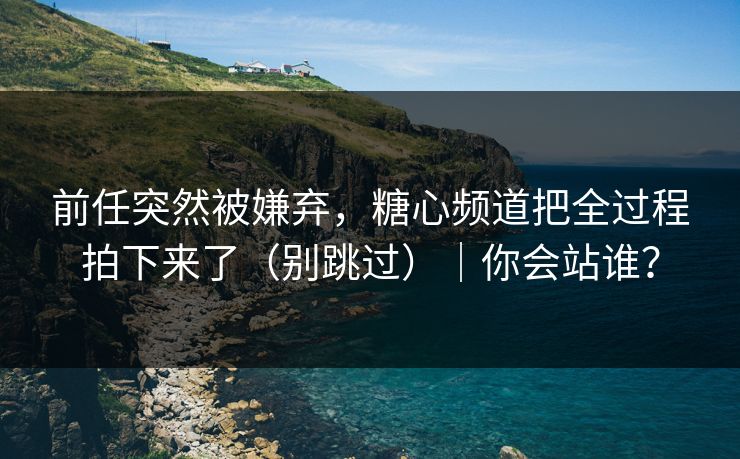 前任突然被嫌弃，糖心频道把全过程拍下来了（别跳过）｜你会站谁？  第1张