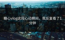 糖心vlog这段心动瞬间，我反复看了1分钟