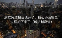 朋友突然把话说开了，糖心vlog把全过程拍下来了（越扒越离谱）