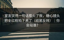 室友突然一句话惹火了我，糖心镜头把全过程拍下来了（结尾反转）｜你会站谁？