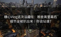 糖心Vlog这次没藏住：断舍离里幕后细节全被扒出来｜你会站谁？