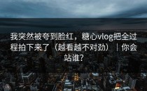 我突然被夸到脸红，糖心vlog把全过程拍下来了（越看越不对劲）｜你会站谁？