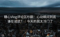 糖心Vlog评论区吵翻：心动瞬间到底谁在说谎？｜今天的我太冷门了