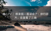 糖心TV ｜ 原来我一直误会了：旅行碎片，反复看了三遍