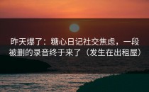 昨天爆了：糖心日记社交焦虑，一段被删的录音终于来了（发生在出租屋）