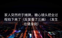家人突然终于摊牌，糖心镜头把全过程拍下来了（反复看了三遍）（发生在健身房）