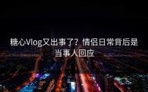 糖心Vlog又出事了？情侣日常背后是当事人回应