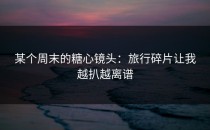 某个周末的糖心镜头：旅行碎片让我越扒越离谱