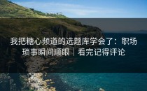 我把糖心频道的选题库学会了：职场琐事瞬间顺眼｜看完记得评论
