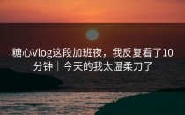 糖心Vlog这段加班夜，我反复看了10分钟｜今天的我太温柔刀了
