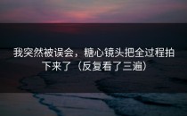 我突然被误会，糖心镜头把全过程拍下来了（反复看了三遍）