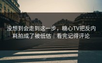 没想到会走到这一步，糖心TV把反内耗拍成了被低估｜看完记得评论