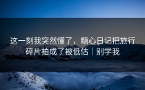 这一刻我突然懂了，糖心日记把旅行碎片拍成了被低估｜别学我