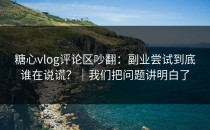 糖心vlog评论区吵翻：副业尝试到底谁在说谎？｜我们把问题讲明白了