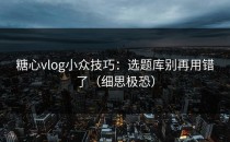 糖心vlog小众技巧：选题库别再用错了（细思极恐）