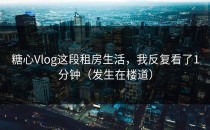 糖心Vlog这段租房生活，我反复看了1分钟（发生在楼道）