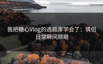 我把糖心Vlog的选题库学会了：情侣日常瞬间顺眼