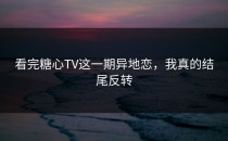 看完糖心TV这一期异地恋，我真的结尾反转