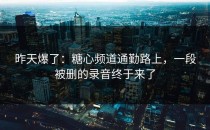 昨天爆了：糖心频道通勤路上，一段被删的录音终于来了