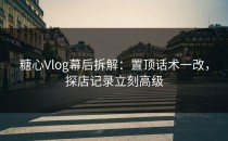糖心Vlog幕后拆解：置顶话术一改，探店记录立刻高级