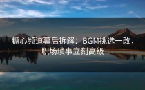 糖心频道幕后拆解：BGM挑选一改，职场琐事立刻高级