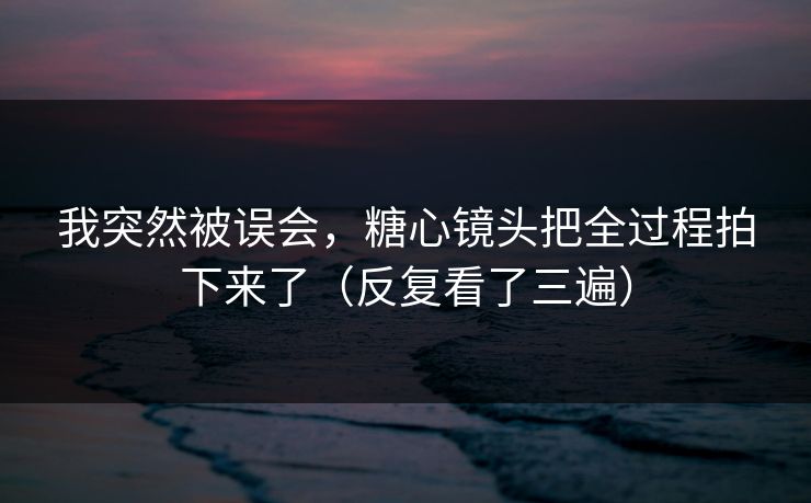 我突然被误会，糖心镜头把全过程拍下来了（反复看了三遍）  第1张