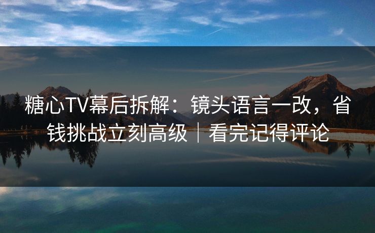 糖心TV幕后拆解：镜头语言一改，省钱挑战立刻高级｜看完记得评论  第1张