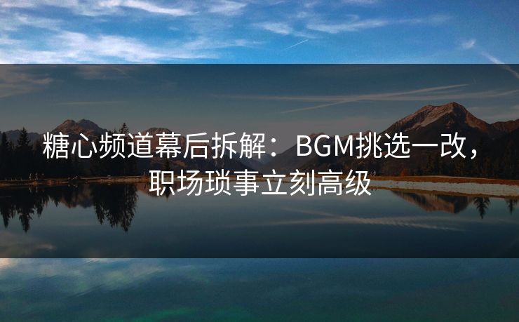 糖心频道幕后拆解：BGM挑选一改，职场琐事立刻高级  第1张