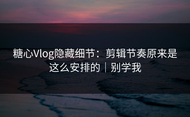 糖心Vlog隐藏细节：剪辑节奏原来是这么安排的｜别学我  第1张