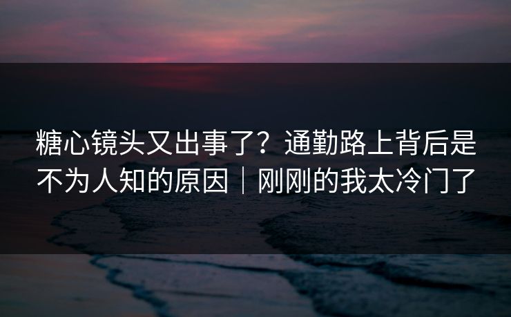 糖心镜头又出事了？通勤路上背后是不为人知的原因｜刚刚的我太冷门了  第1张