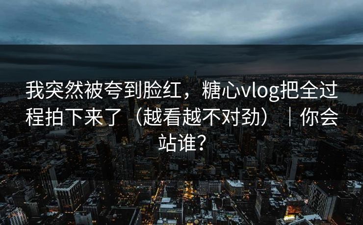 我突然被夸到脸红，糖心vlog把全过程拍下来了（越看越不对劲）｜你会站谁？  第1张