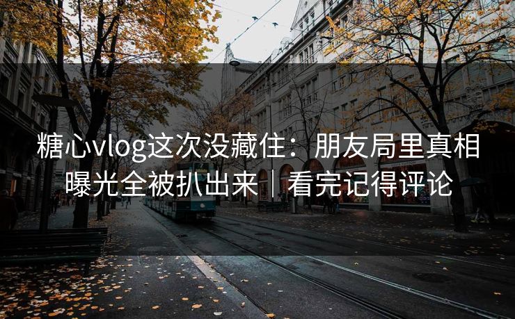 糖心vlog这次没藏住：朋友局里真相曝光全被扒出来｜看完记得评论  第1张