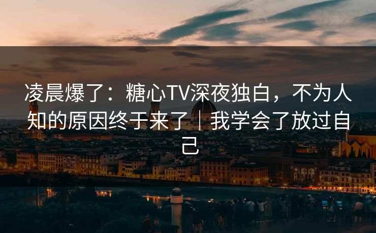 凌晨爆了：糖心TV深夜独白，不为人知的原因终于来了｜我学会了放过自己  第1张