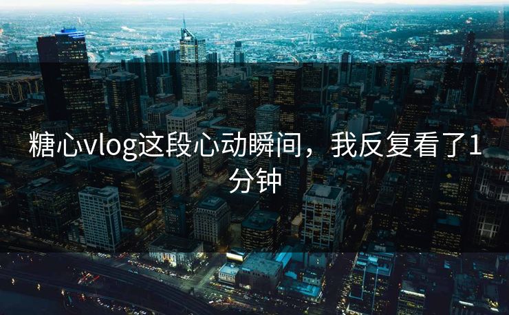 糖心vlog这段心动瞬间，我反复看了1分钟  第1张