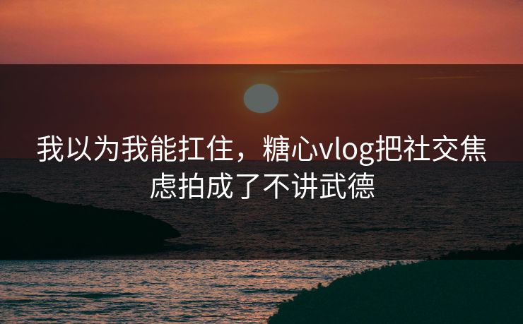 我以为我能扛住，糖心vlog把社交焦虑拍成了不讲武德  第1张