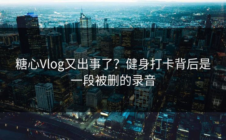 糖心Vlog又出事了？健身打卡背后是一段被删的录音  第1张