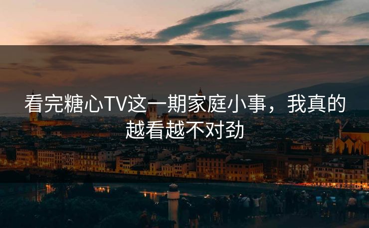 看完糖心TV这一期家庭小事，我真的越看越不对劲  第1张