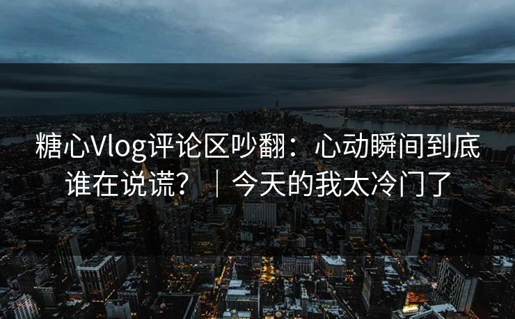 糖心Vlog评论区吵翻：心动瞬间到底谁在说谎？｜今天的我太冷门了  第1张