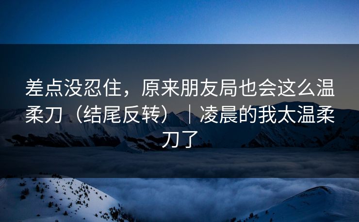 差点没忍住，原来朋友局也会这么温柔刀（结尾反转）｜凌晨的我太温柔刀了  第1张