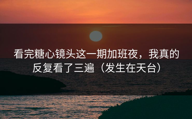 看完糖心镜头这一期加班夜，我真的反复看了三遍（发生在天台）  第1张