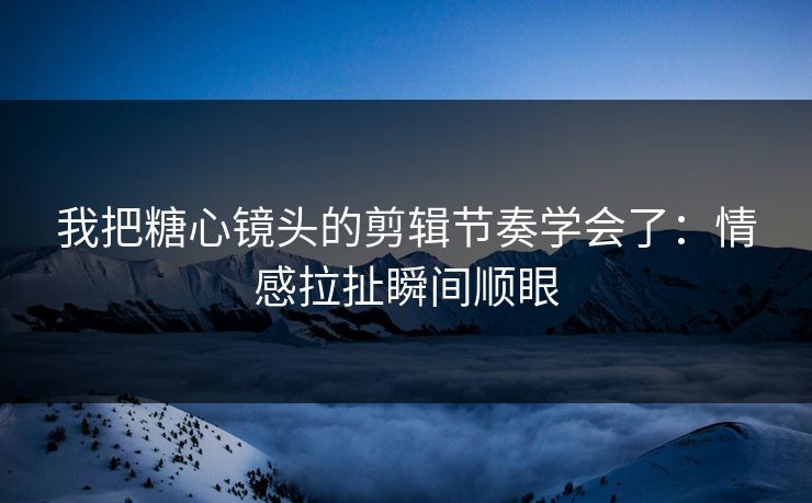 我把糖心镜头的剪辑节奏学会了：情感拉扯瞬间顺眼  第1张