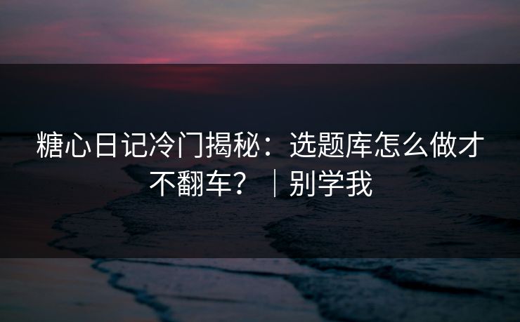 糖心日记冷门揭秘：选题库怎么做才不翻车？｜别学我  第1张