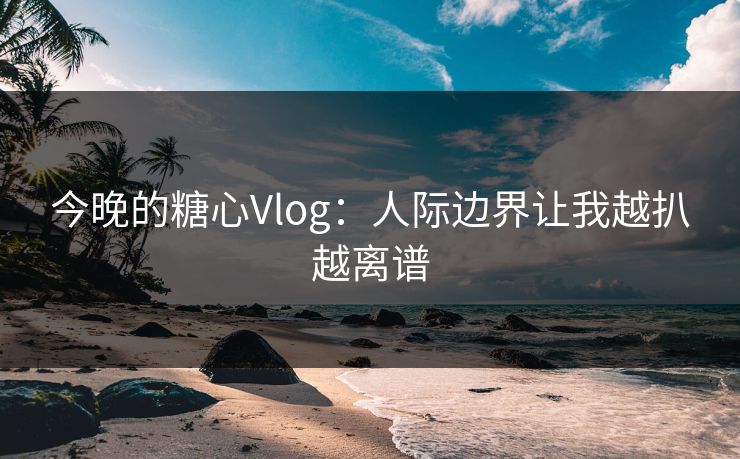今晚的糖心Vlog：人际边界让我越扒越离谱  第1张
