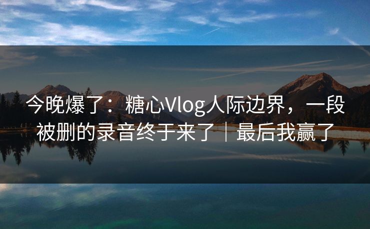 今晚爆了：糖心Vlog人际边界，一段被删的录音终于来了｜最后我赢了  第1张