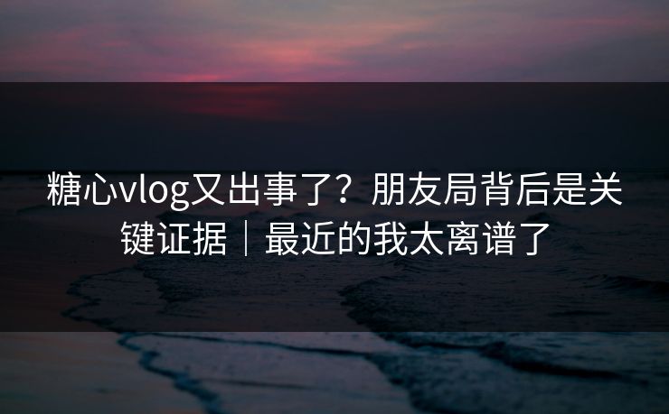 糖心vlog又出事了？朋友局背后是关键证据｜最近的我太离谱了  第1张