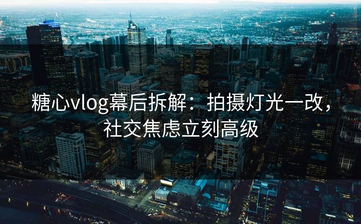糖心vlog幕后拆解：拍摄灯光一改，社交焦虑立刻高级  第1张